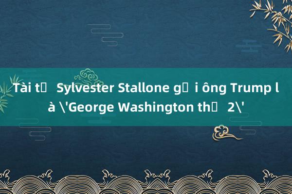 Tài tử Sylvester Stallone gọi ông Trump là 'George Washington thứ 2'