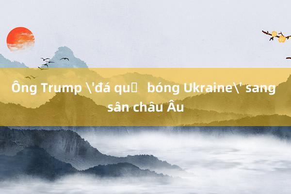 Ông Trump 'đá quả bóng Ukraine' sang sân châu Âu