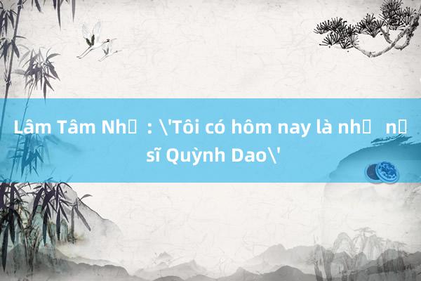 Lâm Tâm Như: 'Tôi có hôm nay là nhờ nữ sĩ Quỳnh Dao'