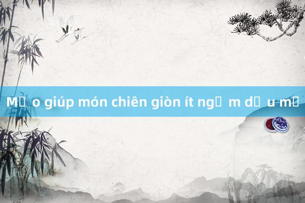 Mẹo giúp món chiên giòn ít ngấm dầu mỡ