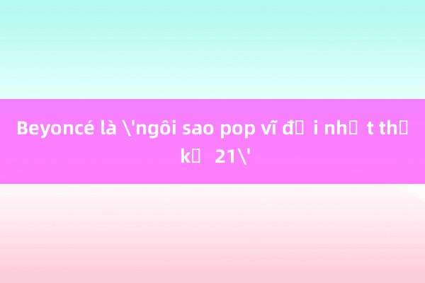 Beyoncé là 'ngôi sao pop vĩ đại nhất thế kỷ 21'