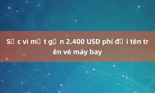 Sốc vì mất gần 2.400 USD phí đổi tên trên vé máy bay