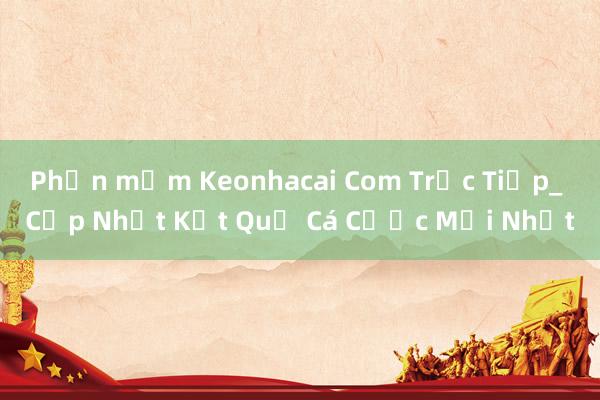 Phần mềm Keonhacai Com Trực Tiếp_ Cập Nhật Kết Quả Cá Cược Mới Nhất