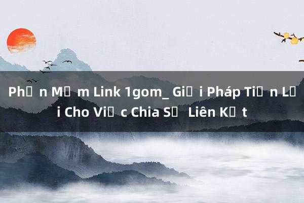 Phần Mềm Link 1gom_ Giải Pháp Tiện Lợi Cho Việc Chia Sẻ Liên Kết