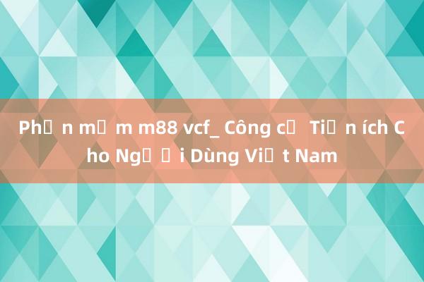 Phần mềm m88 vcf_ Công cụ Tiện ích Cho Người Dùng Việt Nam