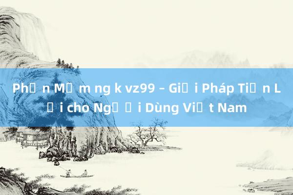 Phần Mềm ng k vz99 – Giải Pháp Tiện Lợi cho Người Dùng Việt Nam