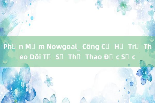 Phần Mềm Nowgoal_ Công Cụ Hỗ Trợ Theo Dõi Tỷ Số Thể Thao Đặc Sắc