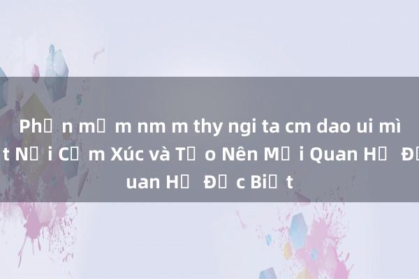 Phần mềm nm m thy ngi ta cm dao ui mình – Kết Nối Cảm Xúc và Tạo Nên Mối Quan Hệ Đặc Biệt