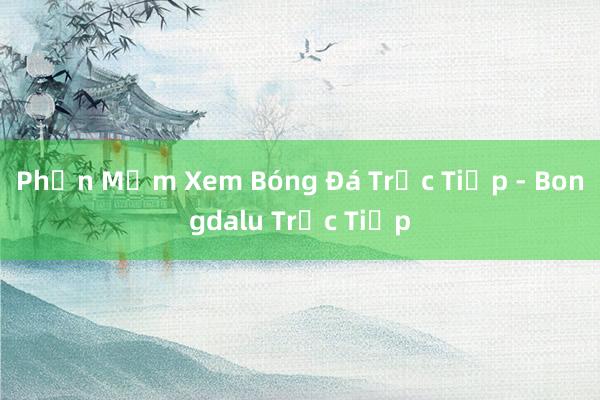 Phần Mềm Xem Bóng Đá Trực Tiếp - Bongdalu Trực Tiếp