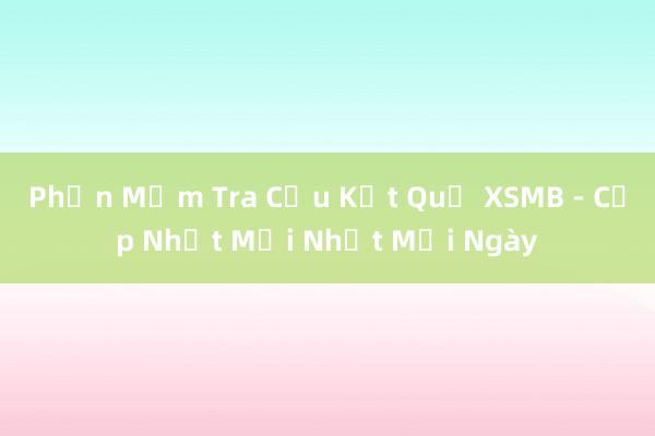 Phần Mềm Tra Cứu Kết Quả XSMB - Cập Nhật Mới Nhất Mỗi Ngày