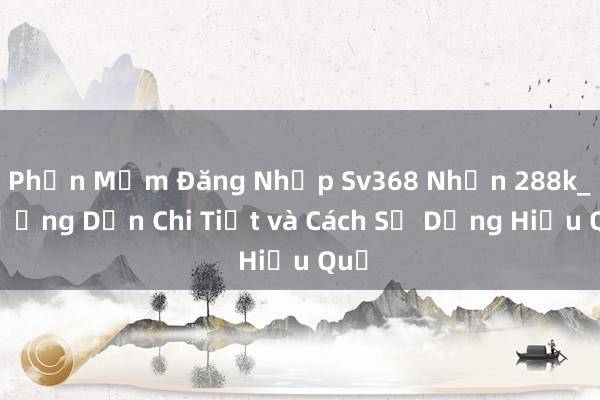 Phần Mềm Đăng Nhập Sv368 Nhận 288k_ Hướng Dẫn Chi Tiết và Cách Sử Dụng Hiệu Quả