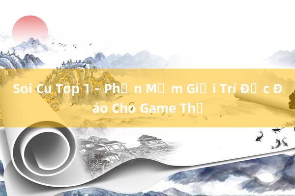Soi Cu Top 1 - Phần Mềm Giải Trí Độc Đáo Cho Game Thủ