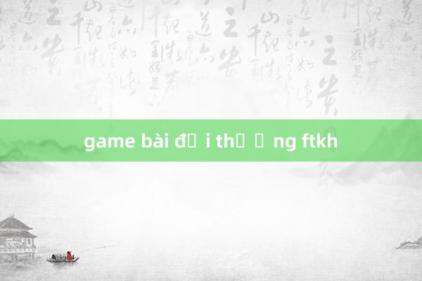 game bài đổi thưởng ftkh