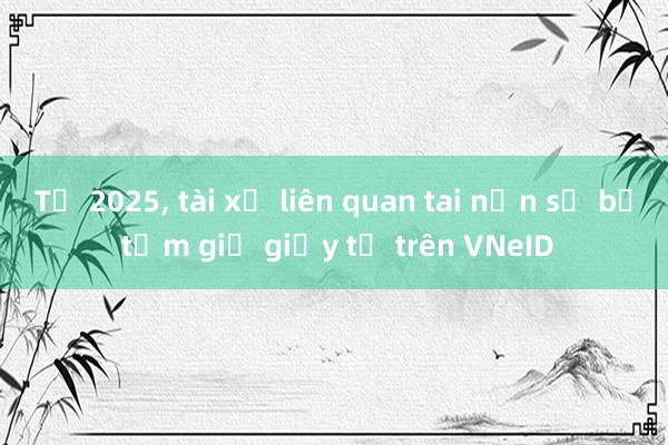 Từ 2025， tài xế liên quan tai nạn sẽ bị tạm giữ giấy tờ trên VNeID