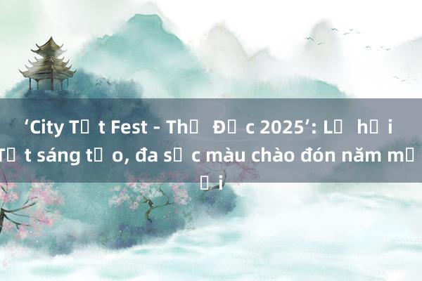 ‘City Tết Fest - Thủ Đức 2025’: Lễ hội Tết sáng tạo， đa sắc màu chào đón năm mới