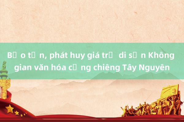 Bảo tồn， phát huy giá trị di sản Không gian văn hóa cồng chiêng Tây Nguyên