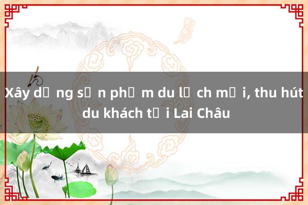 Xây dựng sản phẩm du lịch mới， thu hút du khách tới Lai Châu