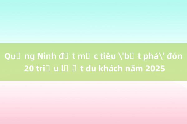 Quảng Ninh đặt mục tiêu 'bứt phá' đón 20 triệu lượt du khách năm 2025