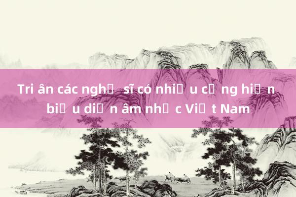 Tri ân các nghệ sĩ có nhiều cống hiến biểu diễn âm nhạc Việt Nam