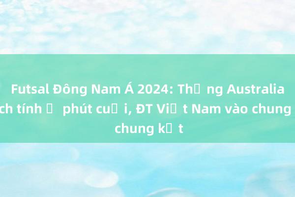 Futsal Đông Nam Á 2024: Thắng Australia kịch tính ở phút cuối， ĐT Việt Nam vào chung kết