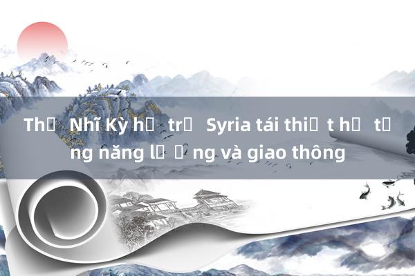 Thổ Nhĩ Kỳ hỗ trợ Syria tái thiết hạ tầng năng lượng và giao thông