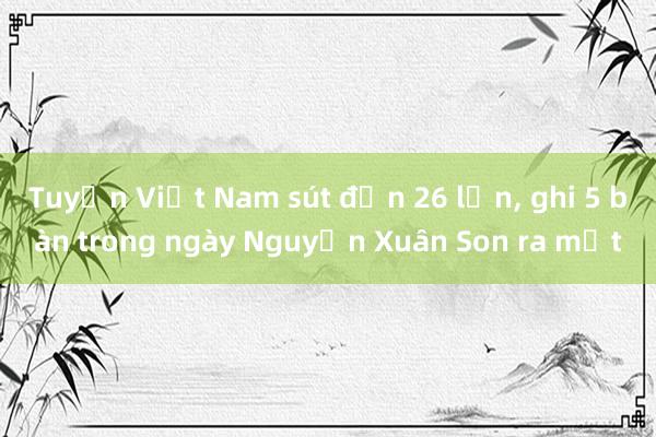 Tuyển Việt Nam sút đến 26 lần， ghi 5 bàn trong ngày Nguyễn Xuân Son ra mắt