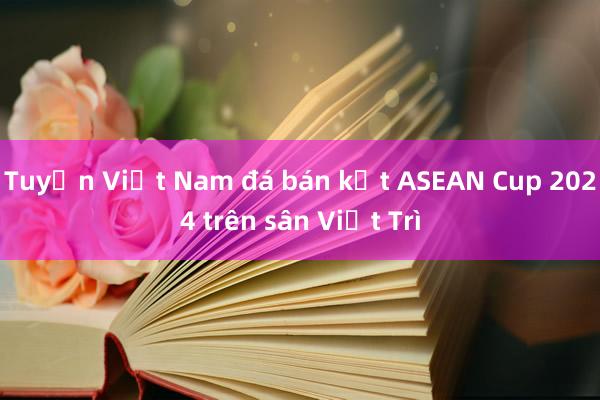 Tuyển Việt Nam đá bán kết ASEAN Cup 2024 trên sân Việt Trì