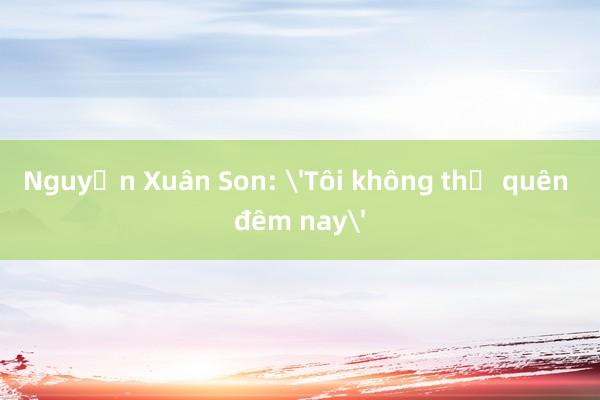 Nguyễn Xuân Son: 'Tôi không thể quên đêm nay'