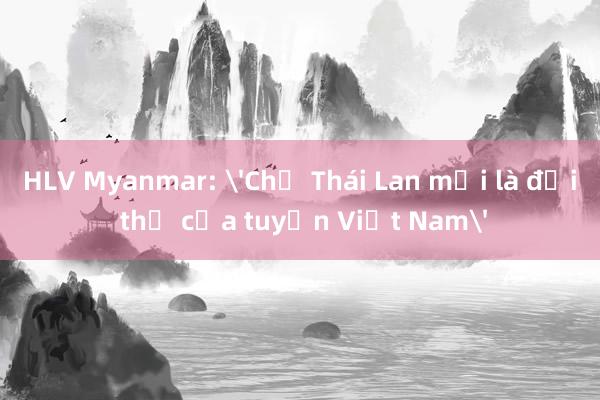 HLV Myanmar: 'Chỉ Thái Lan mới là đối thủ của tuyển Việt Nam'