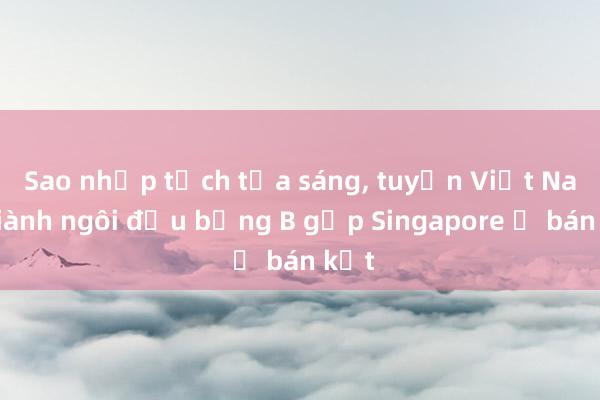 Sao nhập tịch tỏa sáng， tuyển Việt Nam giành ngôi đầu bảng B gặp Singapore ở bán kết