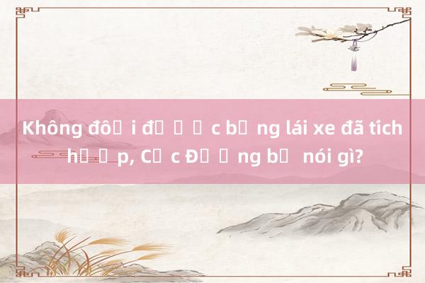 Không đổi được bằng lái xe đã tích hợp， Cục Đường bộ nói gì?