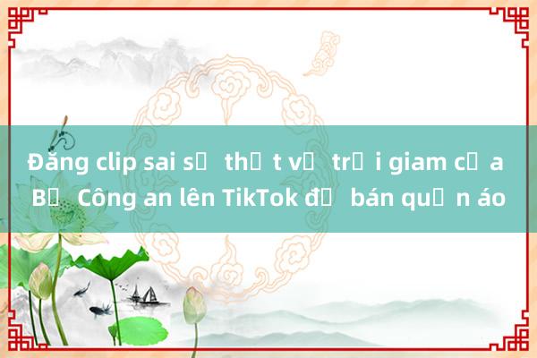 Đăng clip sai sự thật về trại giam của Bộ Công an lên TikTok để bán quần áo