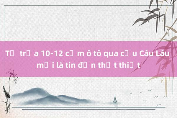 Từ trưa 10-12 cấm ô tô qua cầu Câu Lâu mới là tin đồn thất thiệt