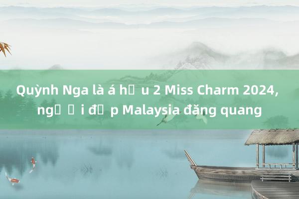 Quỳnh Nga là á hậu 2 Miss Charm 2024， người đẹp Malaysia đăng quang