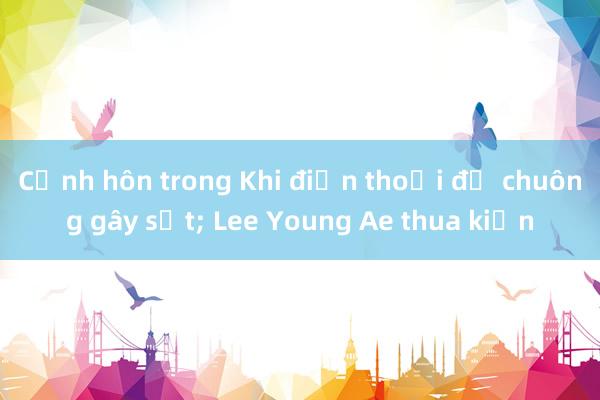 Cảnh hôn trong Khi điện thoại đổ chuông gây sốt; Lee Young Ae thua kiện