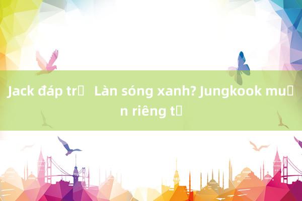 Jack đáp trả Làn sóng xanh? Jungkook muốn riêng tư