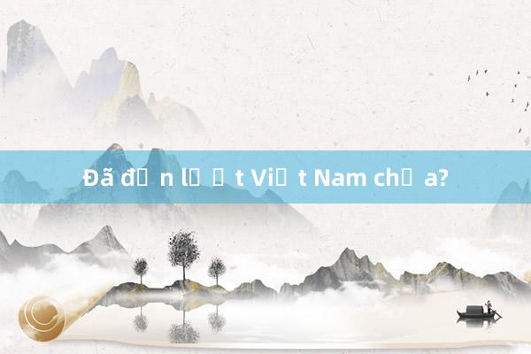 Đã đến lượt Việt Nam chưa?