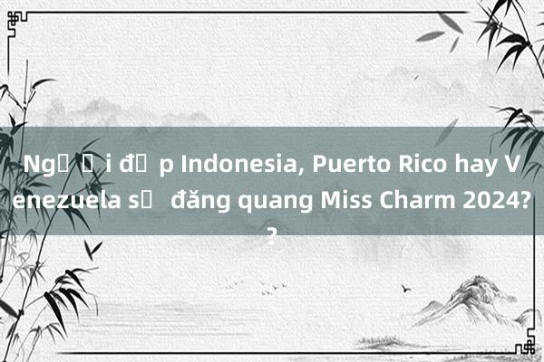 Người đẹp Indonesia， Puerto Rico hay Venezuela sẽ đăng quang Miss Charm 2024?