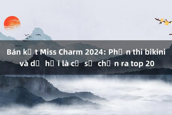 Bán kết Miss Charm 2024: Phần thi bikini và dạ hội là cơ sở chọn ra top 20