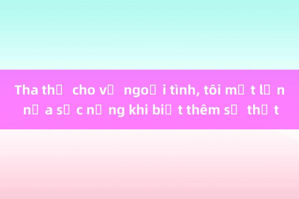 Tha thứ cho vợ ngoại tình， tôi một lần nữa sốc nặng khi biết thêm sự thật