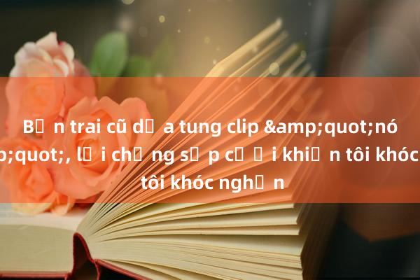 Bạn trai cũ dọa tung clip &quot;nóng&quot;， lời chồng sắp cưới khiến tôi khóc nghẹn