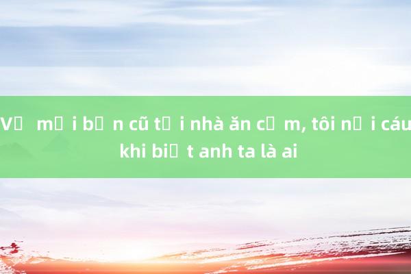 Vợ mời bạn cũ tới nhà ăn cơm， tôi nổi cáu khi biết anh ta là ai