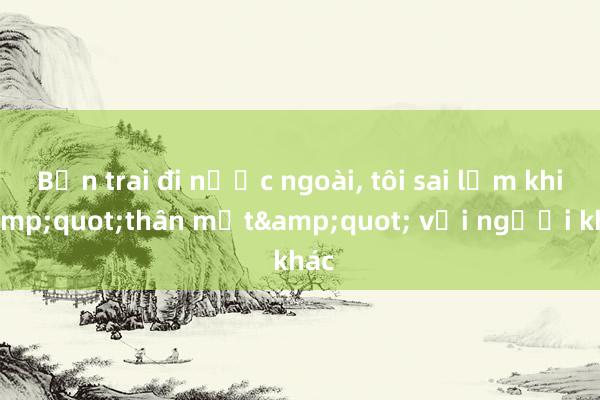 Bạn trai đi nước ngoài， tôi sai lầm khi &quot;thân mật&quot; với người khác