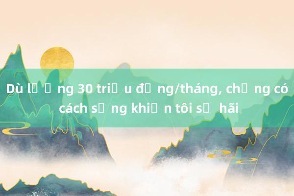 Dù lương 30 triệu đồng/tháng， chồng có cách sống khiến tôi sợ hãi