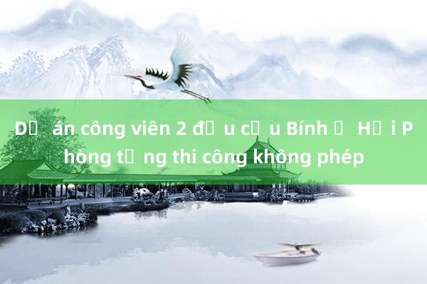 Dự án công viên 2 đầu cầu Bính ở Hải Phòng từng thi công không phép