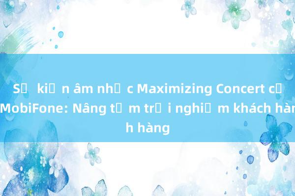 Sự kiện âm nhạc Maximizing Concert của MobiFone: Nâng tầm trải nghiệm khách hàng