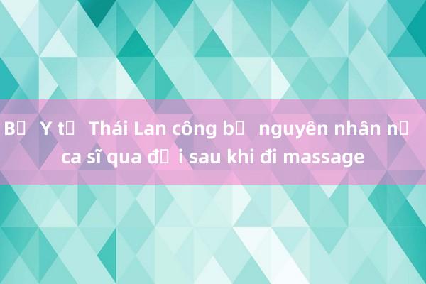 Bộ Y tế Thái Lan công bố nguyên nhân nữ ca sĩ qua đời sau khi đi massage