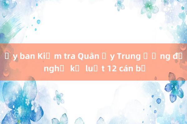 Ủy ban Kiểm tra Quân ủy Trung ương đề nghị kỷ luật 12 cán bộ