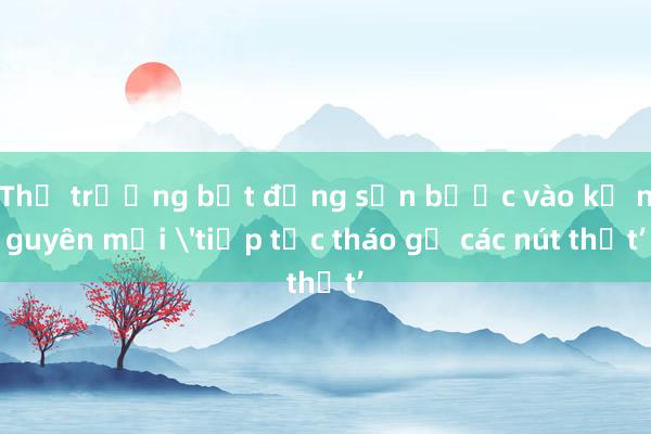 Thị trường bất động sản bước vào kỷ nguyên mới 'tiếp tục tháo gỡ các nút thắt’