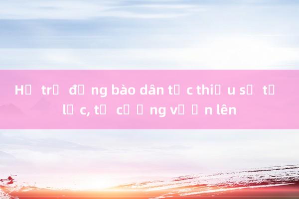 Hỗ trợ đồng bào dân tộc thiểu số tự lực， tự cường vươn lên